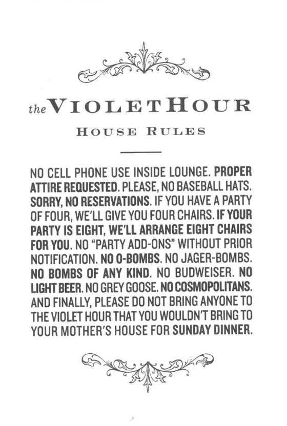 The Violet Hour House rules- No cell phone use inside lounge. Proper attired requested. Please, no baseball hats. Sorry, no reservations. If you have a party of four, we'll give you four chairs. If your party is Eight, we'll arrange eight chairs for you. No "Party add-ons" without prior notification. No O-bombs. No Jager-bombs. No bombs of any kind. No budweiser. No light beer. No grey goose. No cosmopolitakns. And finally, please do not bring anyone to the violet hour that you wouldn't bring to your mother's house for Sunday dinner.