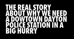 THE REAL STORY ABOUT WHY WE NEED A DOWTOWN DAYTON POLICE STATION IN A BIG HURRY